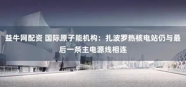 益牛网配资 国际原子能机构：扎波罗热核电站仍与最后一条主电源线相连
