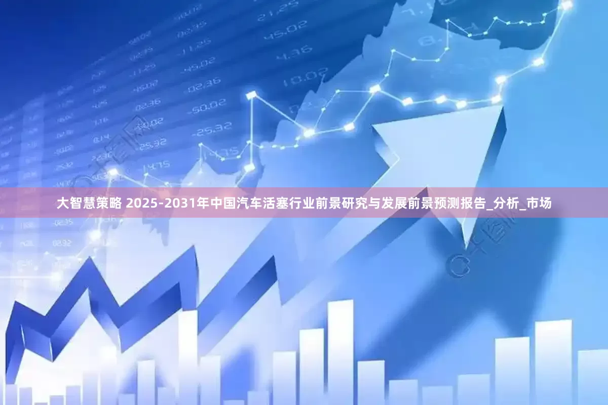 大智慧策略 2025-2031年中国汽车活塞行业前景研究与发展前景预测报告_分析_市场