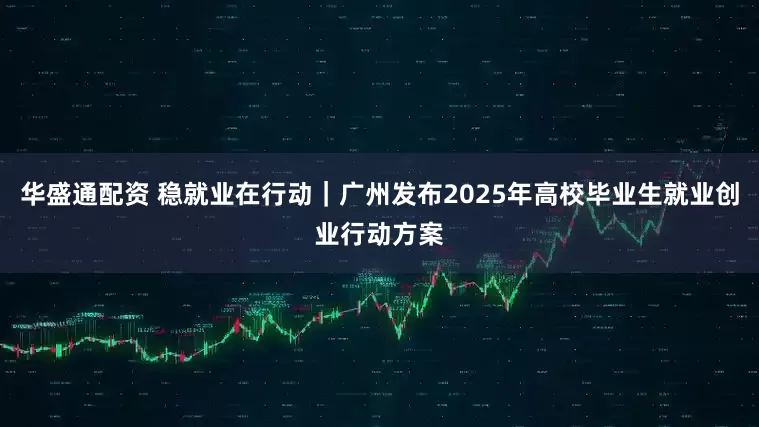 华盛通配资 稳就业在行动｜广州发布2025年高校毕业生就业创业行动方案