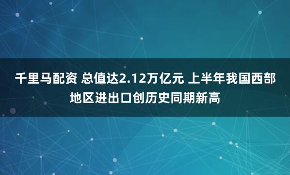 千里马配资 总值达2.12万亿元 上半年我国西部地区进出口创历史同期新高