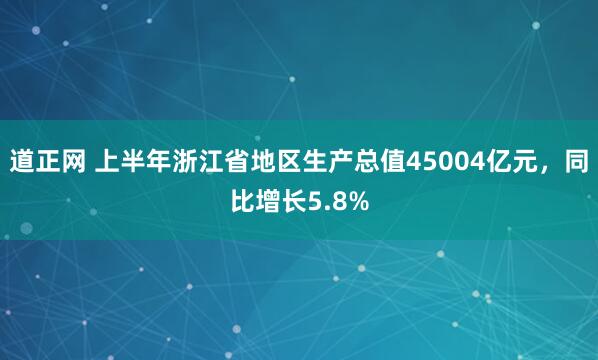 道正网 上半年浙江省地区生产总值45004亿元，同比增长5.8%