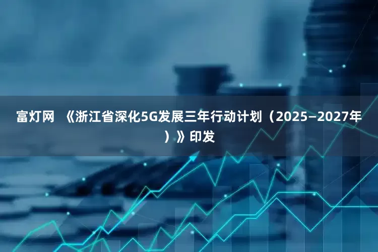 富灯网  《浙江省深化5G发展三年行动计划（2025—2027年）》印发