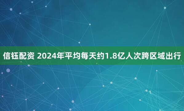 信钰配资 2024年平均每天约1.8亿人次跨区域出行