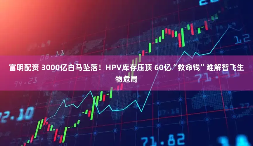 富明配资 3000亿白马坠落！HPV库存压顶 60亿“救命钱”难解智飞生物危局