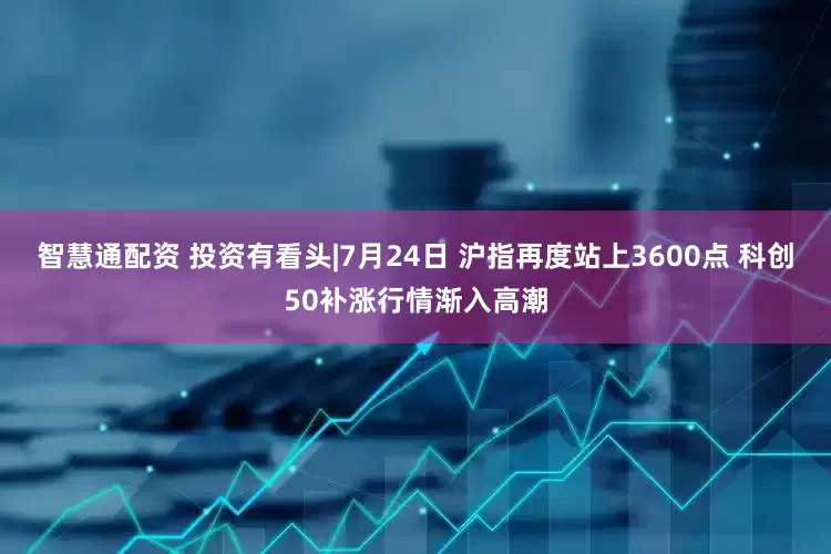智慧通配资 投资有看头|7月24日 沪指再度站上3600点 科创50补涨行情渐入高潮