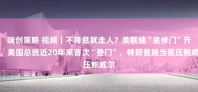 瑞创策略 视频丨不降息就走人？美联储“装修门”升级，美国总统近20年来首次“登门”，特朗普施当面压鲍威尔