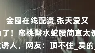 金囤在线配资 张天爱又来散发魅力了！蜜桃臀水蛇腰简直太诱人，网友：顶不住_爱的_时尚_总能