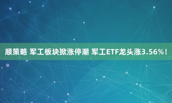 顺策略 军工板块掀涨停潮 军工ETF龙头涨3.56%！