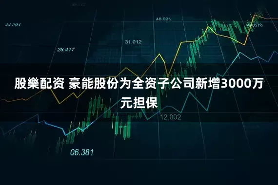 股樂配资 豪能股份为全资子公司新增3000万元担保