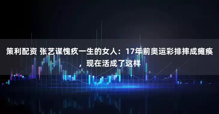 策利配资 张艺谋愧疚一生的女人：17年前奥运彩排摔成瘫痪，现在活成了这样