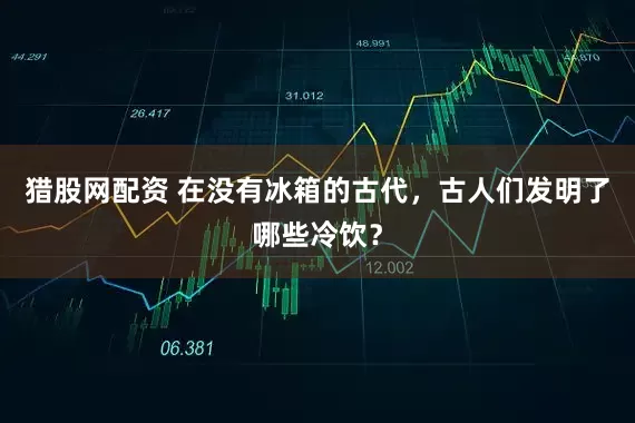 猎股网配资 在没有冰箱的古代，古人们发明了哪些冷饮？