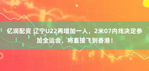 亿润配资 辽宁U22再增加一人，2米07内线决定参加全运会，将直接飞到香港！