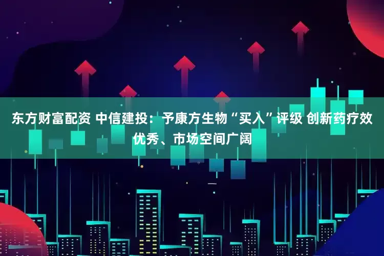 东方财富配资 中信建投：予康方生物“买入”评级 创新药疗效优秀、市场空间广阔