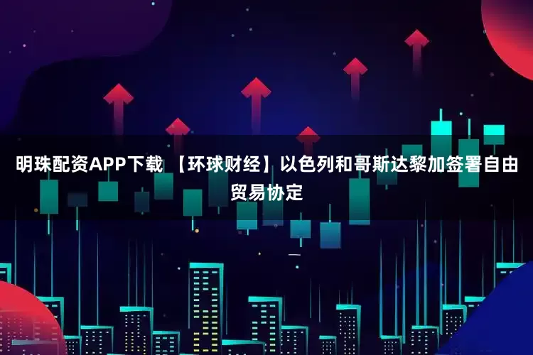 明珠配资APP下载 【环球财经】以色列和哥斯达黎加签署自由贸易协定