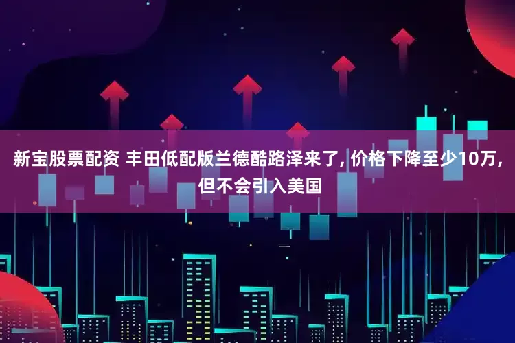 新宝股票配资 丰田低配版兰德酷路泽来了, 价格下降至少10万, 但不会引入美国