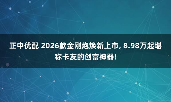 正中优配 2026款金刚炮焕新上市, 8.98万起堪称卡友的创富神器!