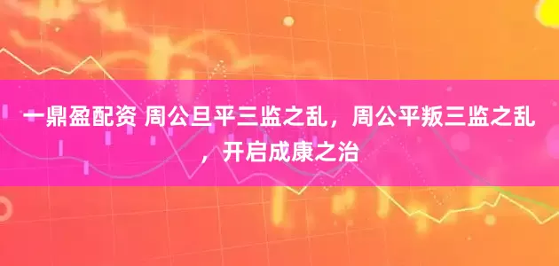 一鼎盈配资 周公旦平三监之乱，周公平叛三监之乱，开启成康之治