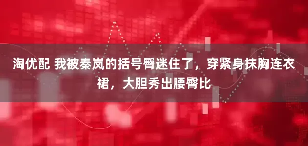 淘优配 我被秦岚的括号臀迷住了，穿紧身抹胸连衣裙，大胆秀出腰臀比