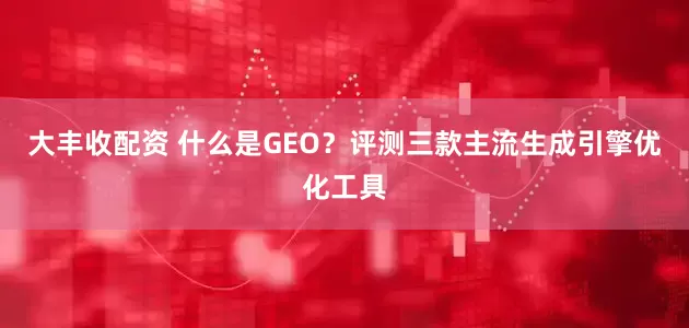 大丰收配资 什么是GEO？评测三款主流生成引擎优化工具