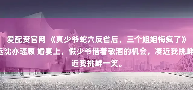 爱配资官网 《真少爷蛇穴反省后，三个姐姐悔疯了》顾明远沈亦瑶顾 婚宴上，假少爷借着敬酒的机会，凑近我挑衅一笑。