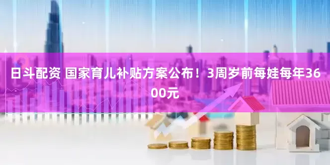日斗配资 国家育儿补贴方案公布！3周岁前每娃每年3600元