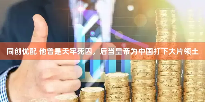 同创优配 他曾是天牢死囚，后当皇帝为中国打下大片领土
